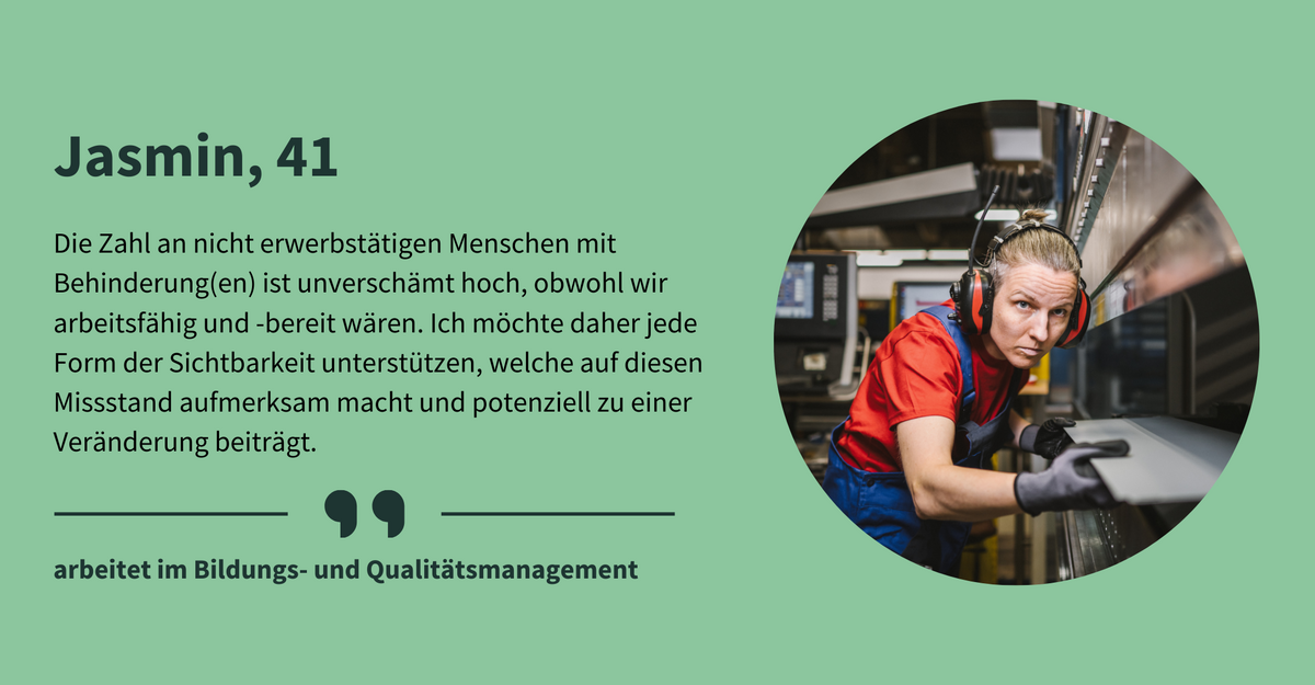 Text: „Jasmin, 41. Die Zahl an nicht erwerbstätigen Menschen mit Behinderung(en) ist unverschämt hoch, obwohl wir arbeitsfähig und -bereit wären. Ich möchte daher jede Form der Sichtbarkeit unterstützen, welche auf diesen Missstand aufmerksam macht und potenziell zu einer Veränderung beiträgt. arbeitet als Qualitätsmanagerin.“ Eine Frau mit mittellangen, zusammengebundenen Haaren in blauer Handwerkshose arbeitet an einer Metallverarbeitungsmaschine. Sie trägt einen professionellen Gehörschutz und blickt konzentriert auf die Metallplatte, die sie gerade verarbeitet.