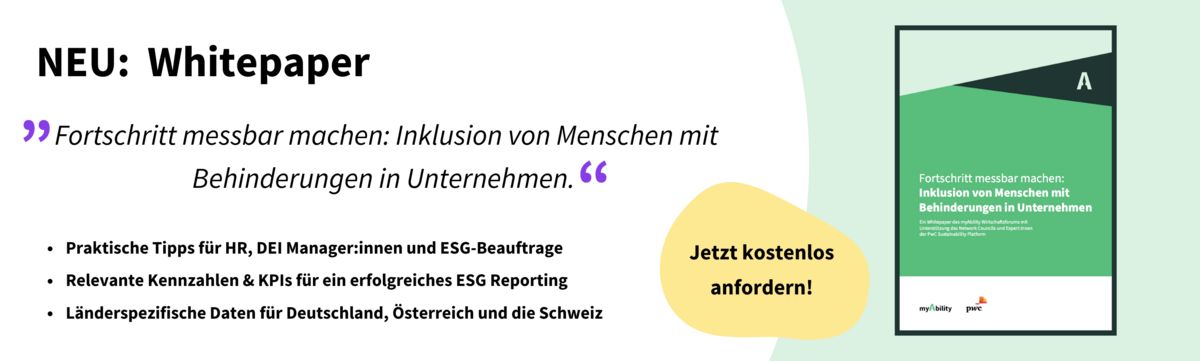 Neu: Whitepaper. Titelbild: „Fortschritt messbar machen: Inklusion von Menschen mit Behinderungen in Unternehmen“. 1. Praktische Tipps für HR, DEI Manager:innen und ESG-Beauftrage, 2. Relevante Kennzahlen & KPIs für ein erfolgreiches ESG Reporting, 3. Länderspezifische Daten für Deutschland, Österreich und die Schweiz. Aufruf: Jetzt kostenlos anfordern. 