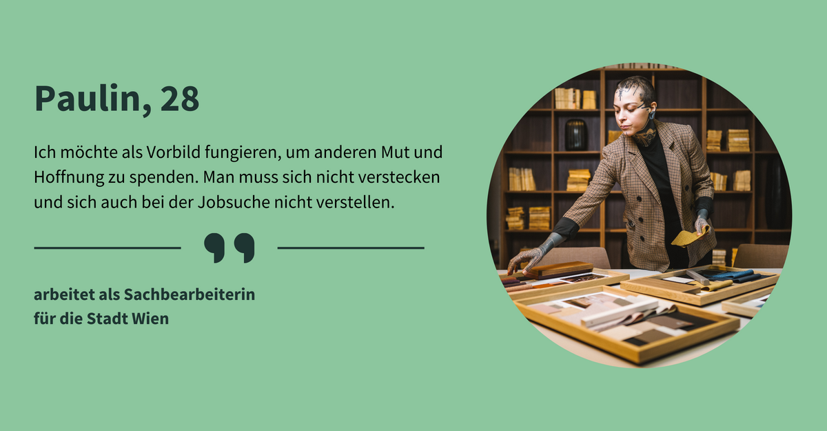 Text: „Paulin, 28. Ich möchte als Vorbild fungieren, um anderen Mut und Hoffnung zu spenden. Man muss sich nicht verstecken und sich auch bei der Jobsuche nicht verstellen. arbeitet als Sachbearbeiterin für die Stadt Wien.“ Eine Frau mit kurzen, braunen Haaren und zahlreichen Tattoos an Hals, Gesicht und Händen steht an einem Tisch, auf dem zahlreiche Stoffproben und Design-Pläne liegen. Sie trägt einen beigen, karierten Blazer und blickt konzentriert auf die Arbeitsproben.