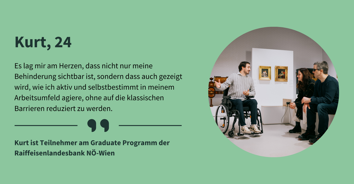Text: „Kurt, 24. Es lag mir am Herzen, dass nicht nur meine Behinderung sichtbar ist, sondern dass auch gezeigt wird, wie ich aktiv und selbstbestimmt in meinem Arbeitsumfeld agiere, ohne auf die klassischen Barrieren reduziert zu werden. Kurt ist Teilnehmer am Graduate Programm der Raiffeisenlandesbank NÖ-Wien.“ Ein heller Ausstellungsraum, an den Wänden hängen Gemälde in goldenen Bilderrahmen. Der Museums-Guide, ein Rollstuhlnutzer mit kurzen braunen Haaren, zeigt auf eines der Gemälde. Zwei Personen sitzen ihm gegenüber. Einer der beiden trägt eine Sonnenbrille.