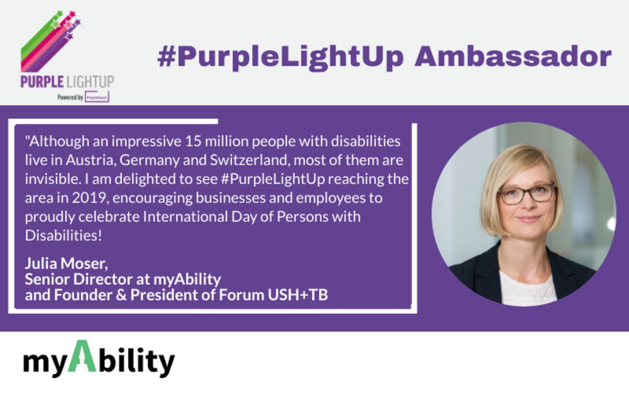 Julia Moser - PurpleLightUp Ambassador, myAbility "Although an impressive 15 million people with disabilities live in Austria, Gemany and Switzerland, most of them are invisible. I am delighted to see #PurpleLightUp reaching the area in 2019, encouraging businesses and employees to proudly celebrate International Day of Persons with DisAbilities!"