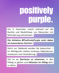Positivelx purple. Der 3. Dezember macht weltweit auf die Rechte und Bedrüfnisse von Menschen mit Behinderung aufmerksam. Die Initiative #PositivelyPurple setzt dabei ein besonderes Zeichen: Nicht nur Gebäude werden lila beleuchtet - im Mittelpunkt stehen konkrete Maßnahmen, Austausch und Veränderung. Ziel ist es, Barrieren zu erkennen, in den Dialog zu gehen und Inklusion im Alltag aktiv zu leben.